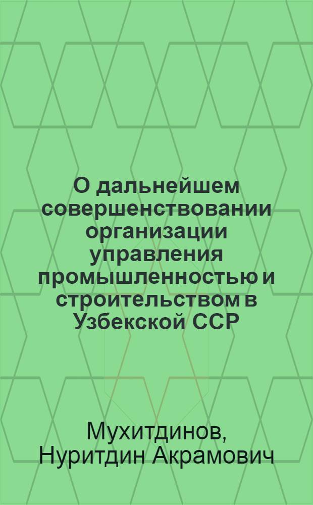 О дальнейшем совершенствовании организации управления промышленностью и строительством в Узбекской ССР : (Доклад на V сессии Верховного Совета Узб. ССР)