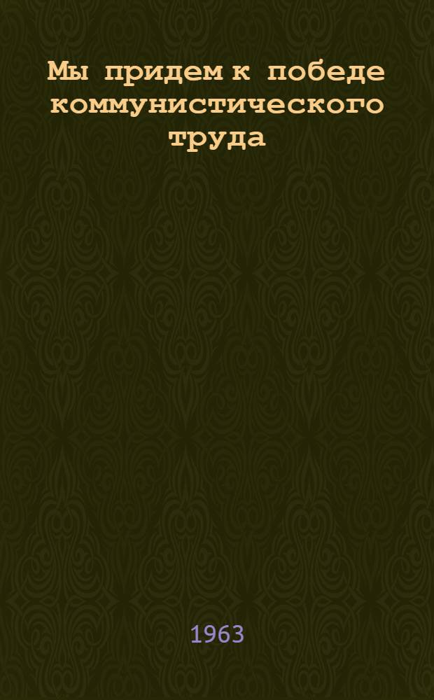 Мы придем к победе коммунистического труда : Сборник документов и материалов о зарождении и развитии движения коллективов и ударников коммунистич. труда в Молд. ССР