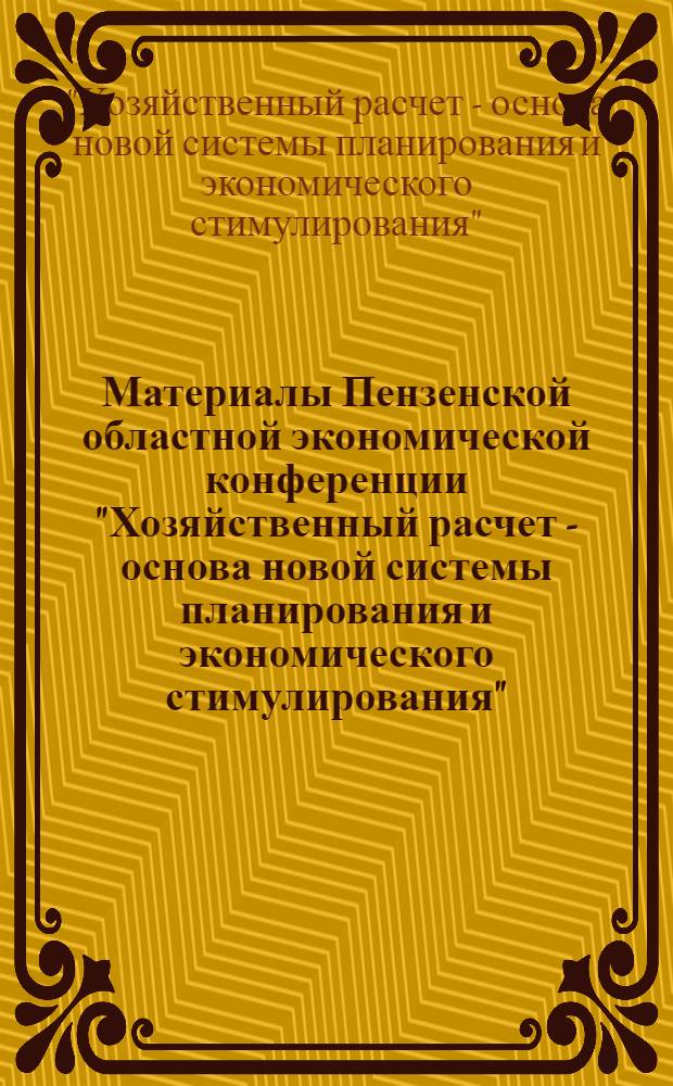 Материалы Пензенской областной экономической конференции "Хозяйственный расчет - основа новой системы планирования и экономического стимулирования". 20 апреля 1967 г. : (Тезисы докладов и рекомендаций)