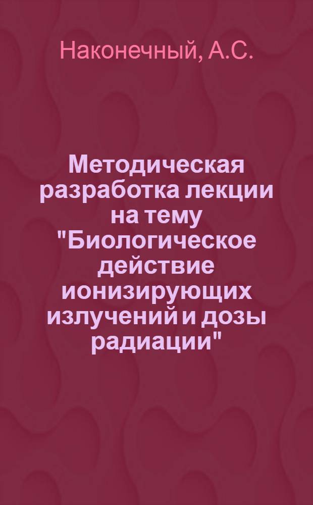 Методическая разработка лекции на тему "Биологическое действие ионизирующих излучений и дозы радиации" : (Для студентов-заочников)