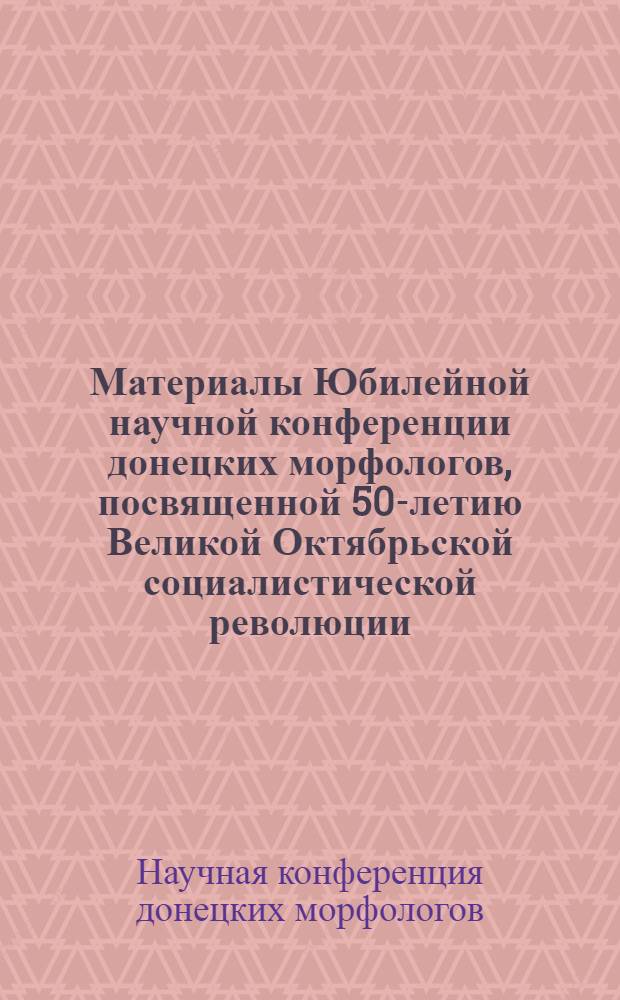 Материалы Юбилейной научной конференции донецких морфологов, посвященной 50-летию Великой Октябрьской социалистической революции : (Тезисы докладов). Апр. 1968 г