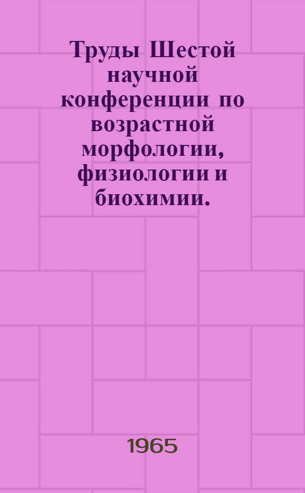 Труды Шестой научной конференции по возрастной морфологии, физиологии и биохимии. (9-13 апреля 1963 г.)