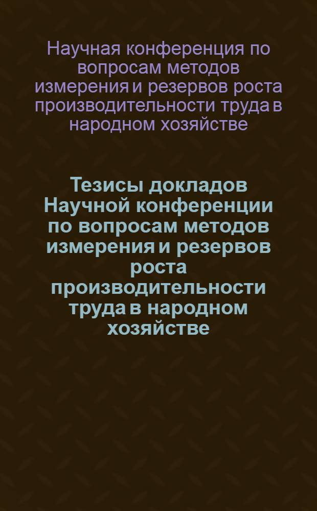 Тезисы докладов Научной конференции по вопросам методов измерения и резервов роста производительности труда в народном хозяйстве : (На примерах пром-сти и сел. хозяйства Рост. обл.)