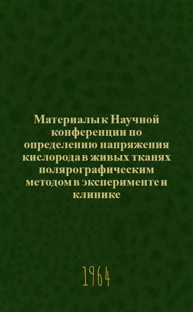 Материалы к Научной конференции по определению напряжения кислорода в живых тканях полярографическим методом в эксперименте и клинике. 2-4 июня 1964 г.