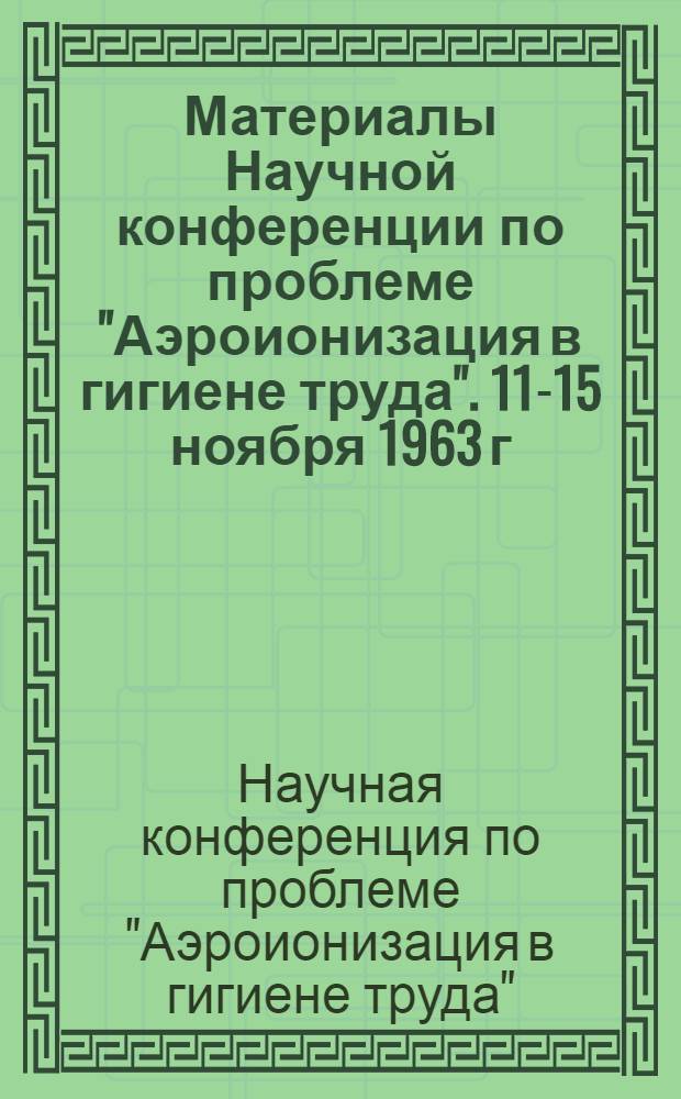 Материалы Научной конференции по проблеме "Аэроионизация в гигиене труда". 11-15 ноября 1963 г.