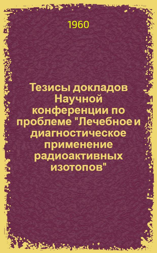 Тезисы докладов Научной конференции по проблеме "Лечебное и диагностическое применение радиоактивных изотопов". 25-27 мая 1960 года