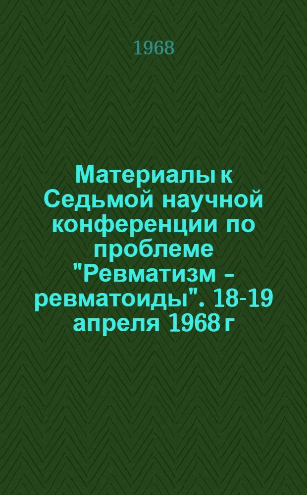 Материалы к Седьмой научной конференции по проблеме "Ревматизм - ревматоиды". 18-19 апреля 1968 г.