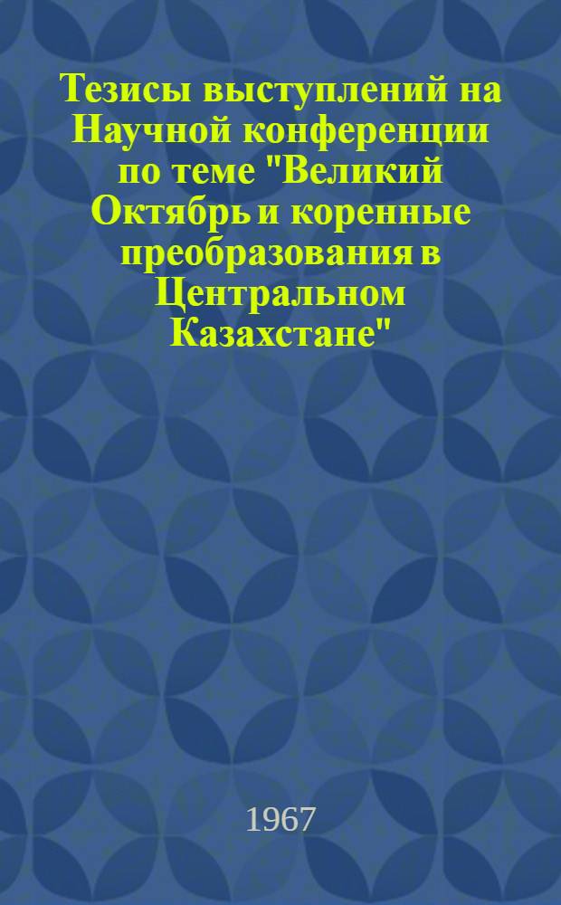 Тезисы выступлений на Научной конференции по теме "Великий Октябрь и коренные преобразования в Центральном Казахстане"