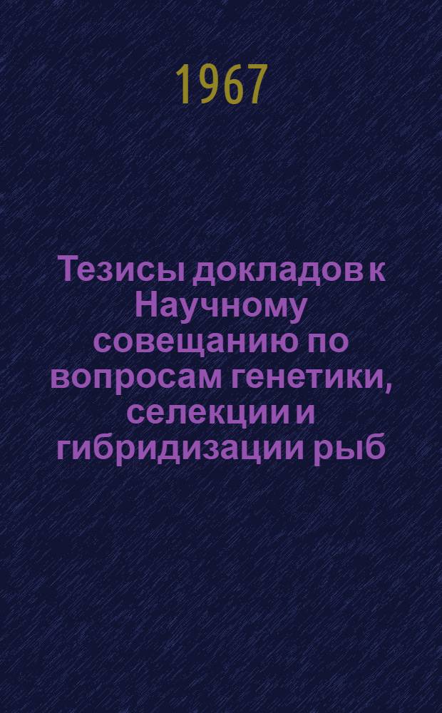Тезисы докладов к Научному совещанию по вопросам генетики, селекции и гибридизации рыб. 20-23 марта 1967 г.