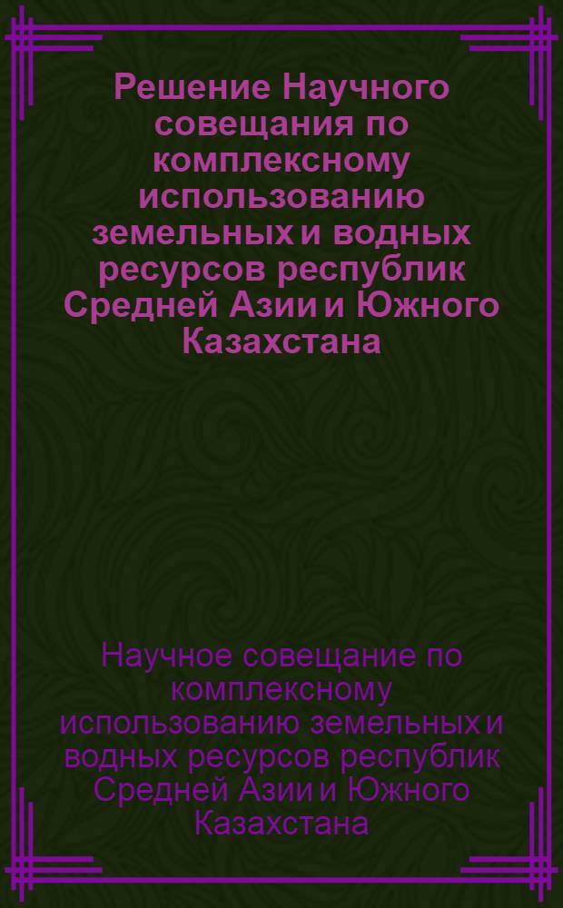 Решение Научного совещания по комплексному использованию земельных и водных ресурсов республик Средней Азии и Южного Казахстана. [15-19 мая 1962 г.]