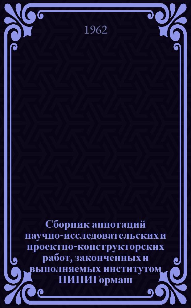 Сборник аннотаций научно-исследовательских и проектно-конструкторских работ, законченных и выполняемых институтом НИПИГормаш. [1960-1963 гг.]