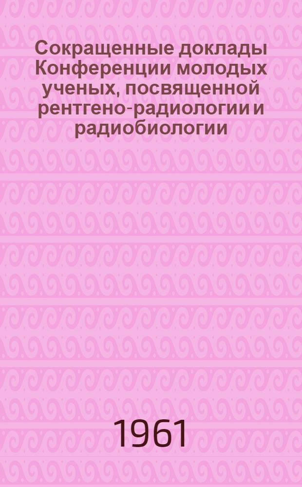 Сокращенные доклады Конференции молодых ученых, посвященной рентгено-радиологии и радиобиологии. Октябрь 1961 г.