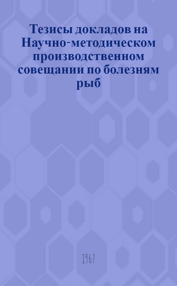 Тезисы докладов на Научно-методическом производственном совещании по болезням рыб. (11-15 апреля 1967 г.)