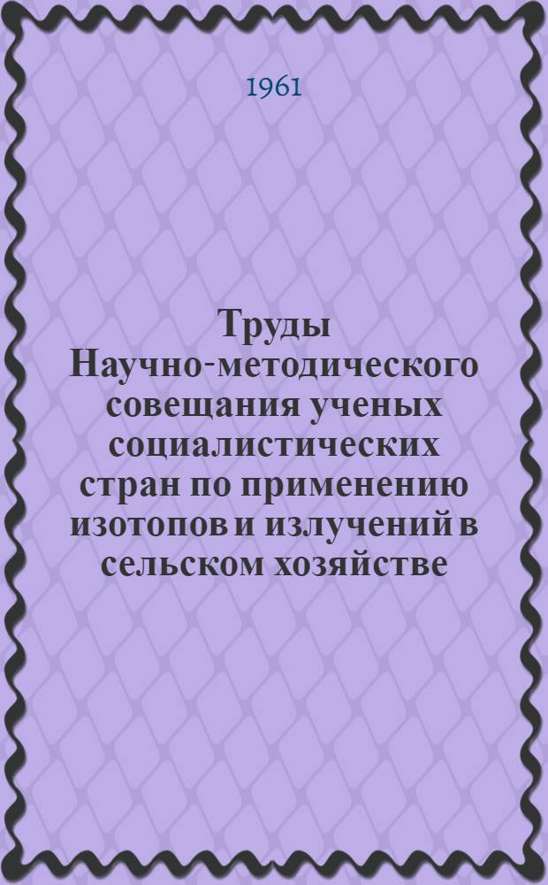 Труды Научно-методического совещания ученых социалистических стран по применению изотопов и излучений в сельском хозяйстве. [18-22 июля 1961 г.]
