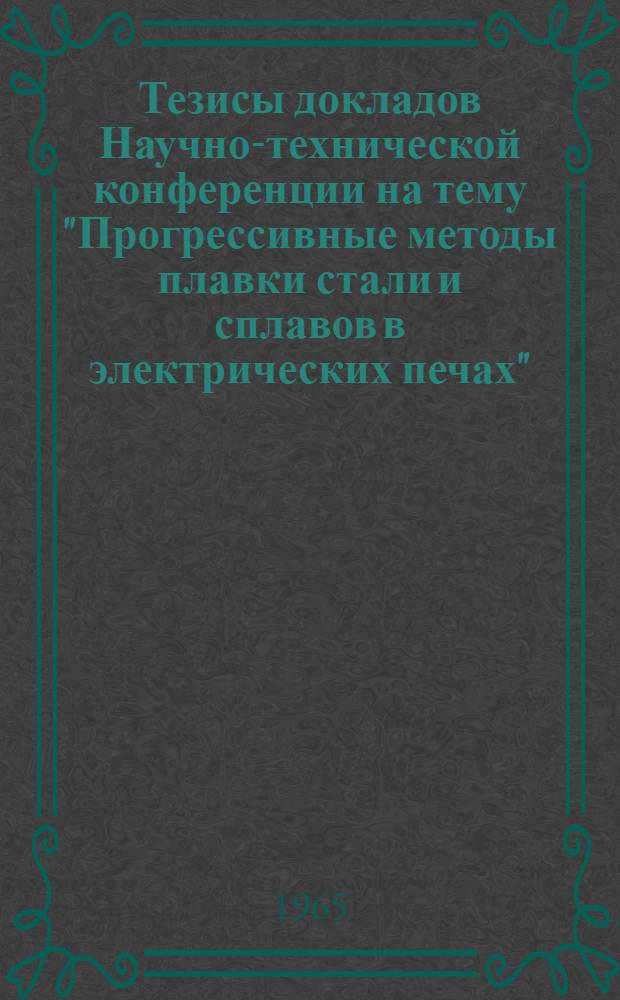 Тезисы докладов Научно-технической конференции на тему "Прогрессивные методы плавки стали и сплавов в электрических печах". 14-15 декабря 1965 г.