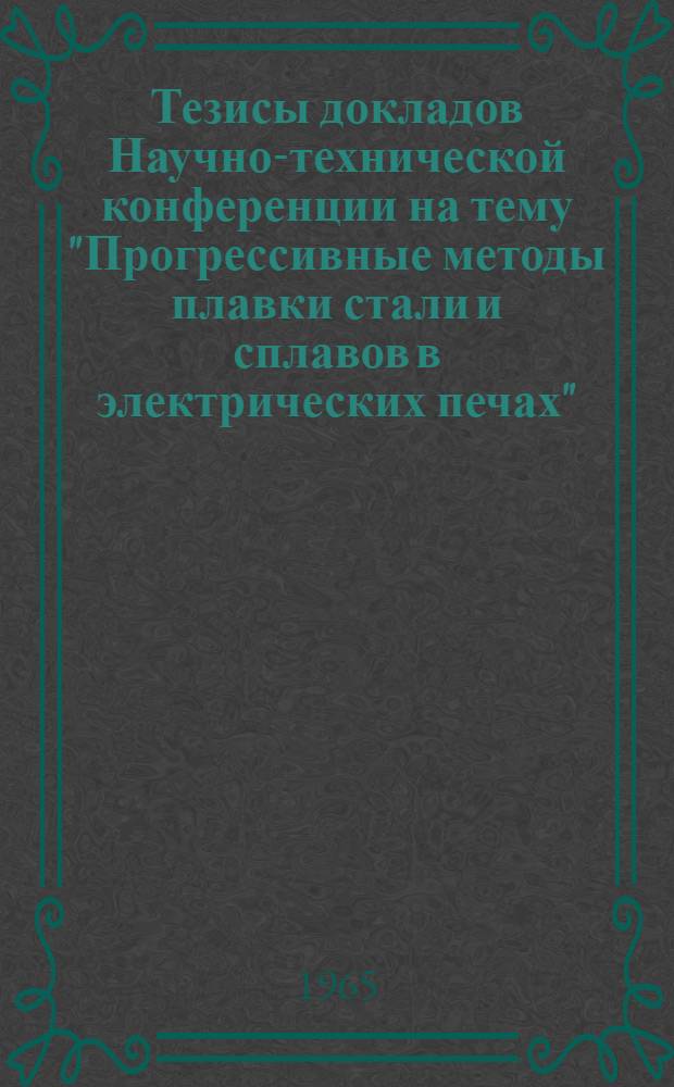 Тезисы докладов Научно-технической конференции на тему "Прогрессивные методы плавки стали и сплавов в электрических печах". 14-15 декабря 1965 г.