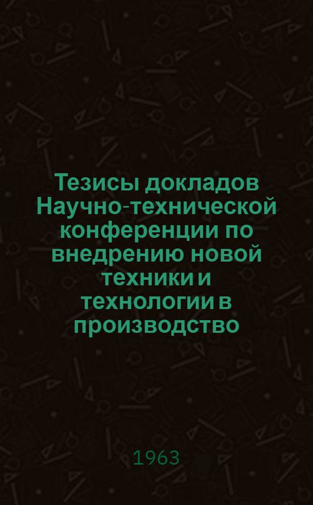 Тезисы докладов Научно-технической конференции по внедрению новой техники и технологии в производство. Декабрь 1963 г.