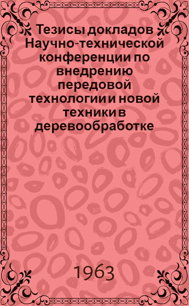 Тезисы докладов Научно-технической конференции по внедрению передовой технологии и новой техники в деревообработке. 13 декабря 1963 г.