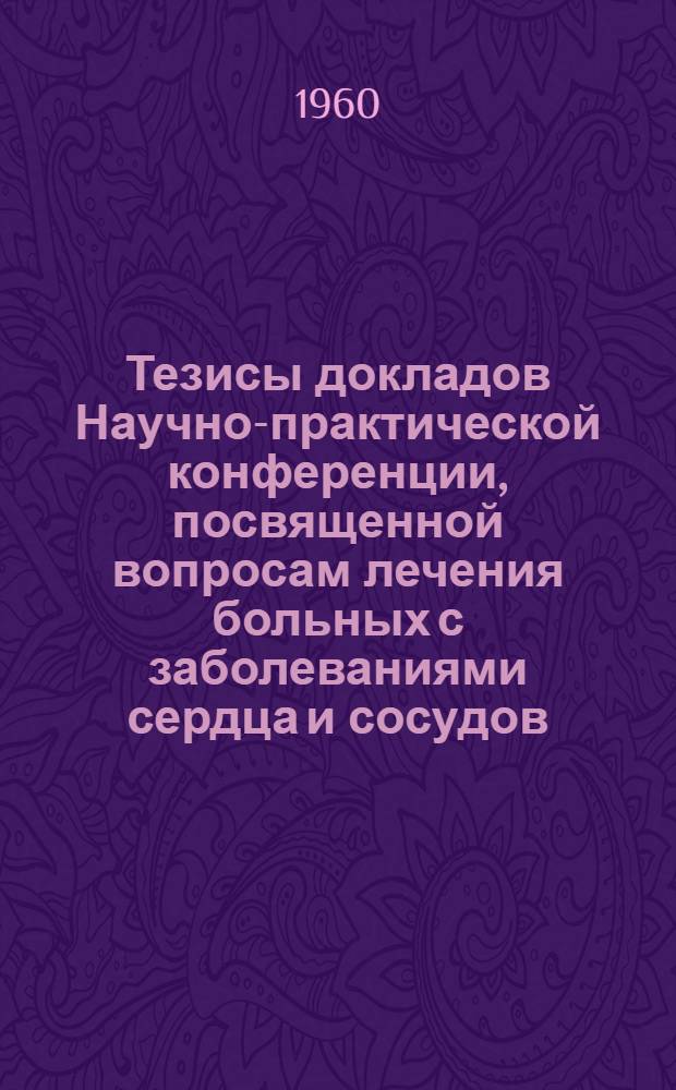 Тезисы докладов Научно-практической конференции, посвященной вопросам лечения больных с заболеваниями сердца и сосудов. 25-28 июля 1960 г.