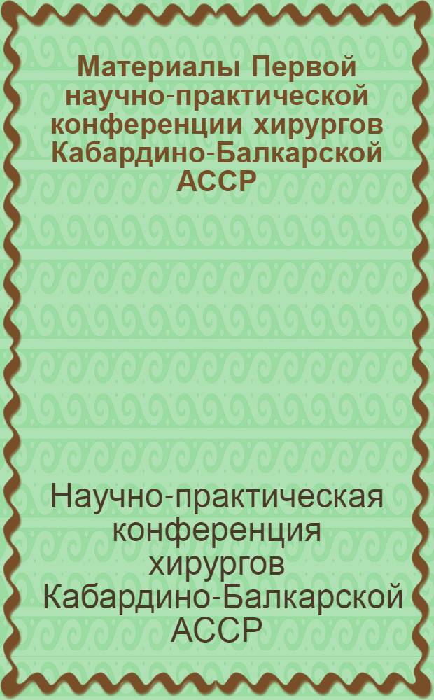 Материалы Первой научно-практической конференции хирургов Кабардино-Балкарской АССР. 29-30 мая 1964 г.