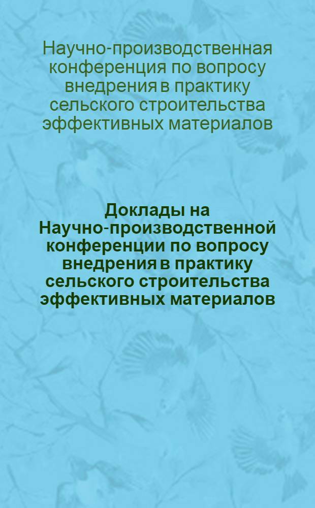 Доклады на Научно-производственной конференции по вопросу внедрения в практику сельского строительства эффективных материалов, конструкций и новых методов организации работ
