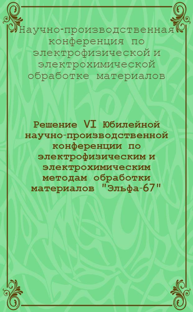 Решение VI Юбилейной научно-производственной конференции по электрофизическим и электрохимическим методам обработки материалов "Эльфа-67". 20-24 июня