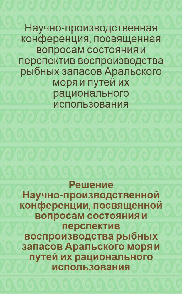 Решение Научно-производственной конференции, посвященной вопросам состояния и перспектив воспроизводства рыбных запасов Аральского моря и путей их рационального использования, состоявшейся 22-24 марта 1962 г. в г. Нукусе