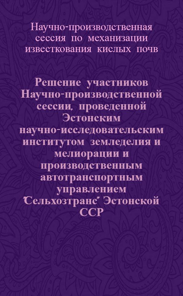 Решение участников Научно-производственной сессии, проведенной Эстонским научно-исследовательским институтом земледелия и мелиорации и производственным автотранспортным управлением "Сельхозтранс" Эстонской ССР, совместно со Всесоюзным объединением "Сельхозтехника" и республиканским объединением "Эстсельхозтехника" на тему "Механизация известкования кислых почв". 11-13 ноября 1965 г. Тарту, Эстонская ССР