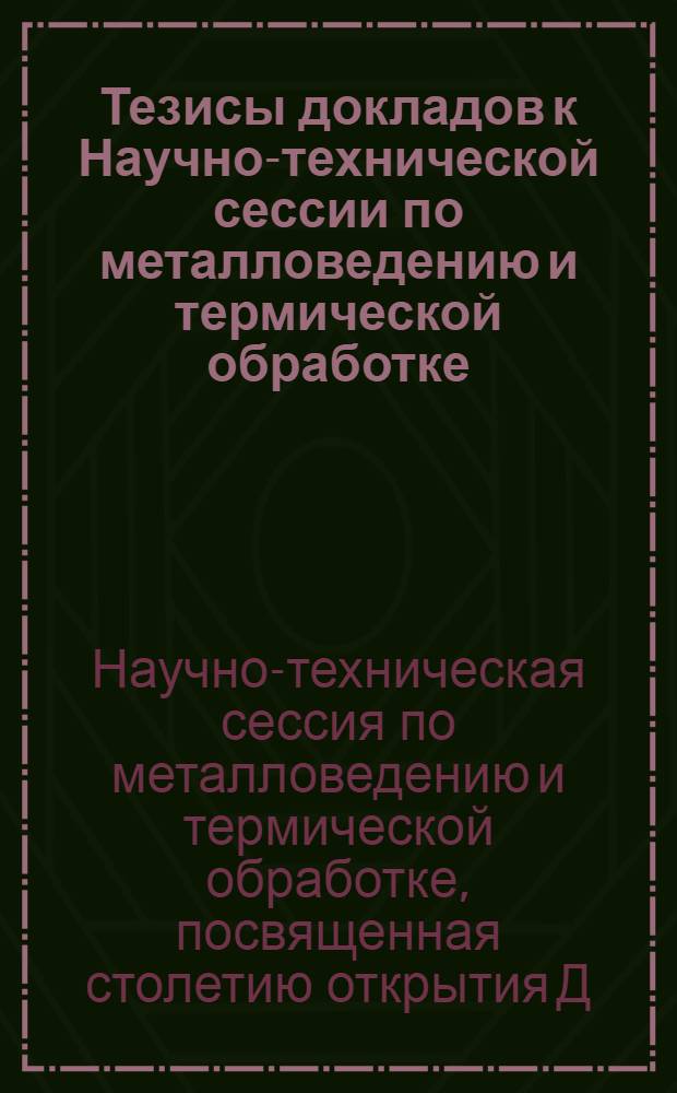Тезисы докладов к Научно-технической сессии по металловедению и термической обработке, посвященной столетию открытия Д.К. Черновым критических точек в стали. 16-19 апреля