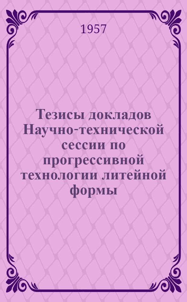 Тезисы докладов Научно-технической сессии по прогрессивной технологии литейной формы, посвященной 40 годовщине Великой Октябрьской социалистической революции