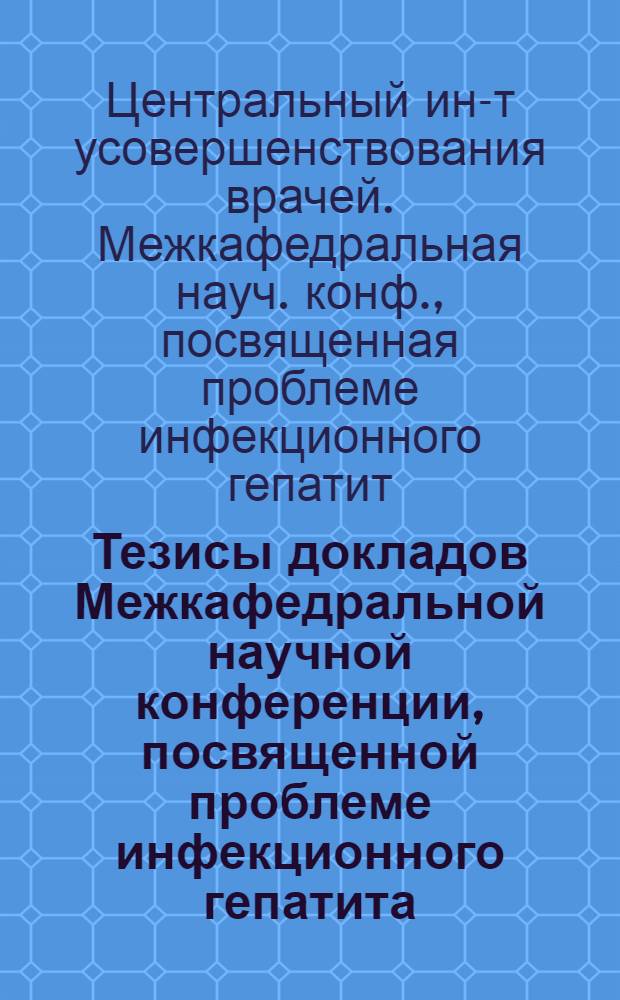 Тезисы докладов Межкафедральной научной конференции, посвященной проблеме инфекционного гепатита (болезнь Боткина) при Центральном ордена Ленина институте усовершенствования врачей. 13-14 ноября 1968 г.