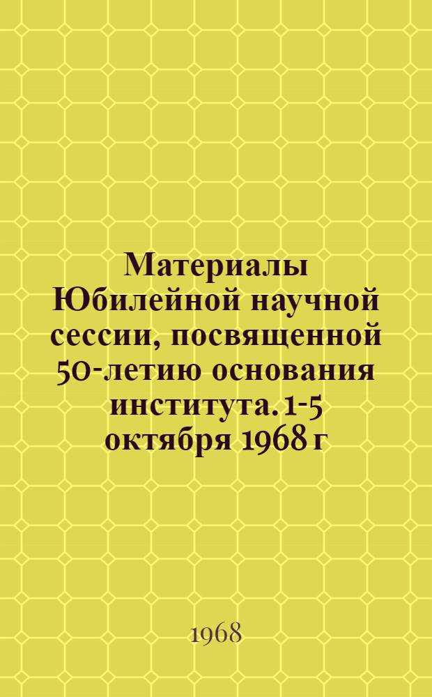 Материалы Юбилейной научной сессии, посвященной 50-летию основания института. 1-5 октября 1968 г.