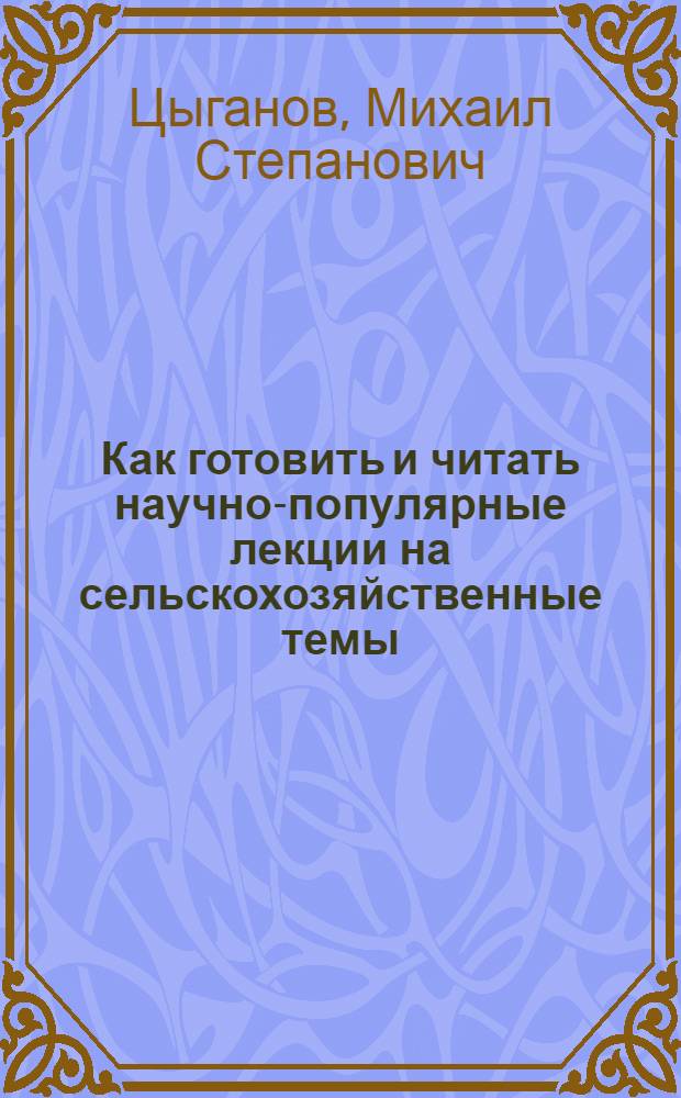 Как готовить и читать научно-популярные лекции на сельскохозяйственные темы : Лекция, прочит. проф. М.С. Цыгановым на семинаре председателей с.-х. секций райотд-ний о-ва 14-17 окт. 1959 г.