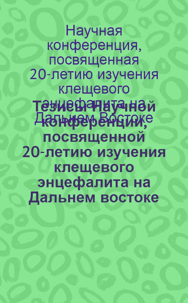 Тезисы Научной конференции, посвященной 20-летию изучения клещевого энцефалита на Дальнем востоке. (21-24 января 1958 г.)