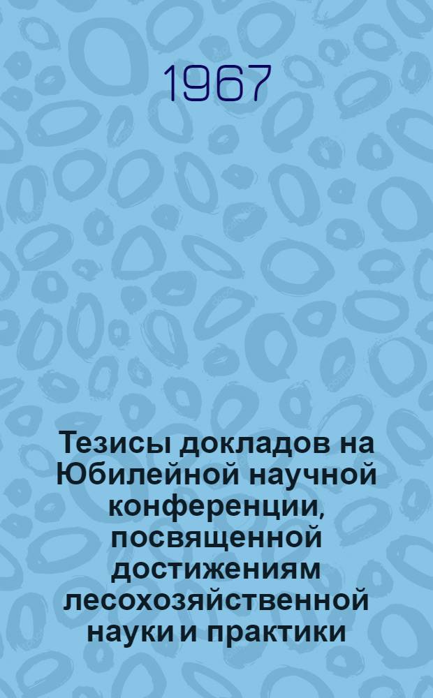 Тезисы докладов на Юбилейной научной конференции, посвященной достижениям лесохозяйственной науки и практики. Ноябрь 1967 г. Пушкино