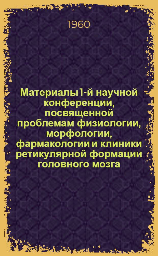 Материалы 1-й научной конференции, посвященной проблемам физиологии, морфологии, фармакологии и клиники ретикулярной формации головного мозга. (22-26 марта 1960 г.)