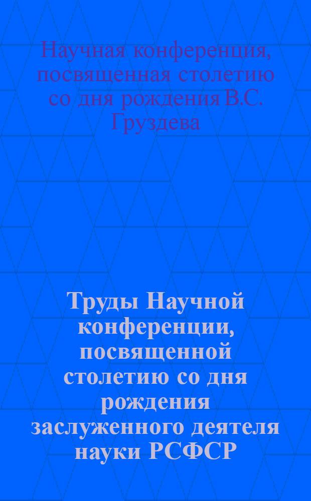 Труды Научной конференции, посвященной столетию со дня рождения заслуженного деятеля науки РСФСР, профессора Викторина Сергеевича Груздева. (7-10 февраля 1966 г.)