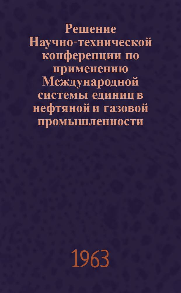 Решение Научно-технической конференции по применению Международной системы единиц в нефтяной и газовой промышленности. (22-23 мая 1963 г., г. Москва)