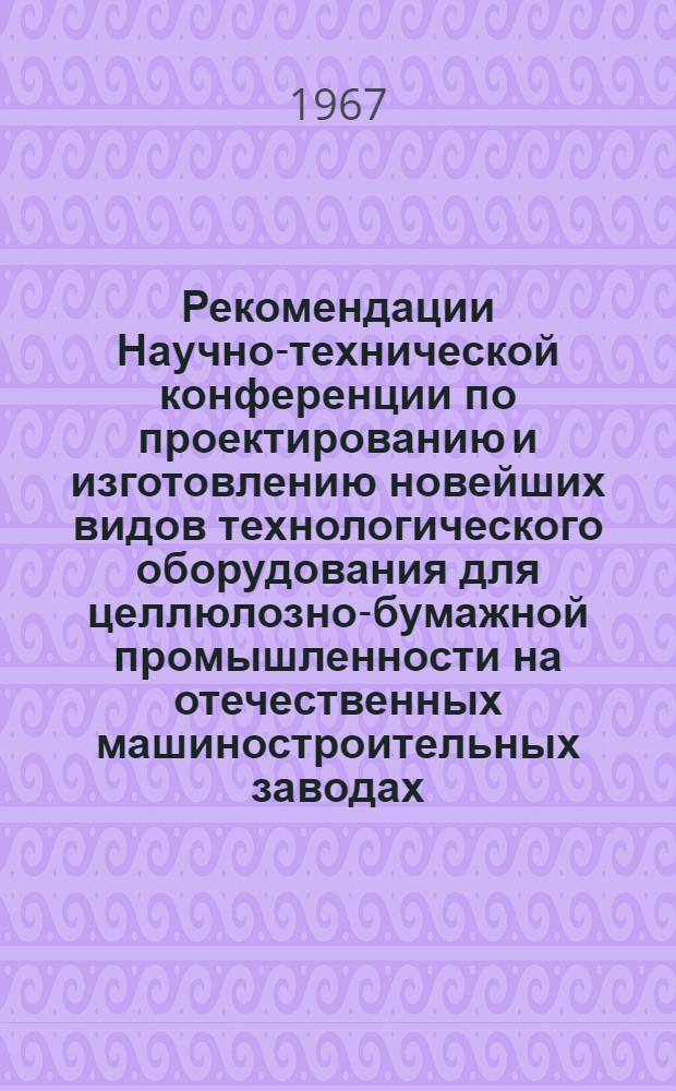 Рекомендации Научно-технической конференции по проектированию и изготовлению новейших видов технологического оборудования для целлюлозно-бумажной промышленности на отечественных машиностроительных заводах, созванной Центральным, Карельским и Ленинградским областными правлениями НТО совместно с НТС Минхимнефтемаша. Петрозаводск, 21-24 марта 1967 г.