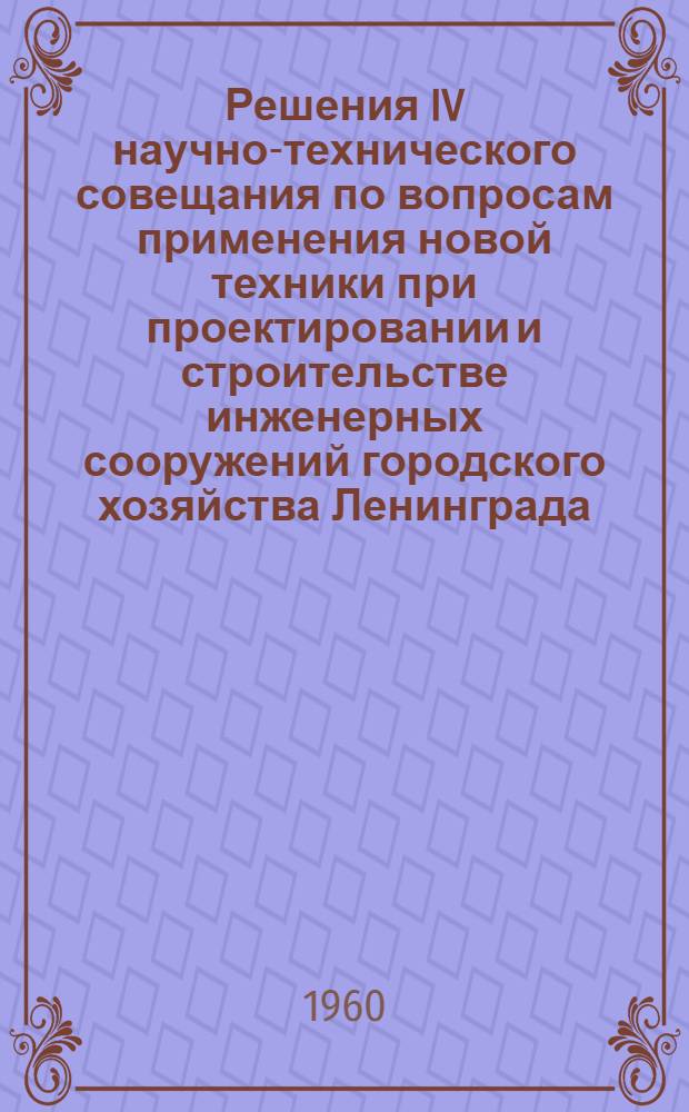 Решения IV научно-технического совещания по вопросам применения новой техники при проектировании и строительстве инженерных сооружений городского хозяйства Ленинграда. (10-14 мая 1960 г.)
