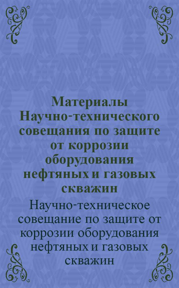Материалы Научно-технического совещания по защите от коррозии оборудования нефтяных и газовых скважин, созванного 25-26 ноября 1964 в г. Баку Азербайджанским советом научно-технических обществ, Государственным комитетом по координации научно-исследовательских работ Совета Министров Азербайджанской ССР, ордена Ленина объединением "Азнефть", Институтом химии Академии наук Азербайджанской ССР, Азербайджанским научно-техническим обществом нефтяной и газовой промышленности