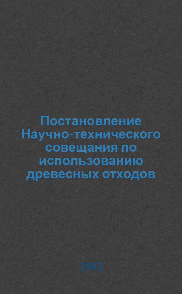Постановление Научно-технического совещания по использованию древесных отходов (лесосечных и промышленных предприятий) и низкокачественной древесины в Ленинградском экономическом районе. (26-27 июня 1962 г.)