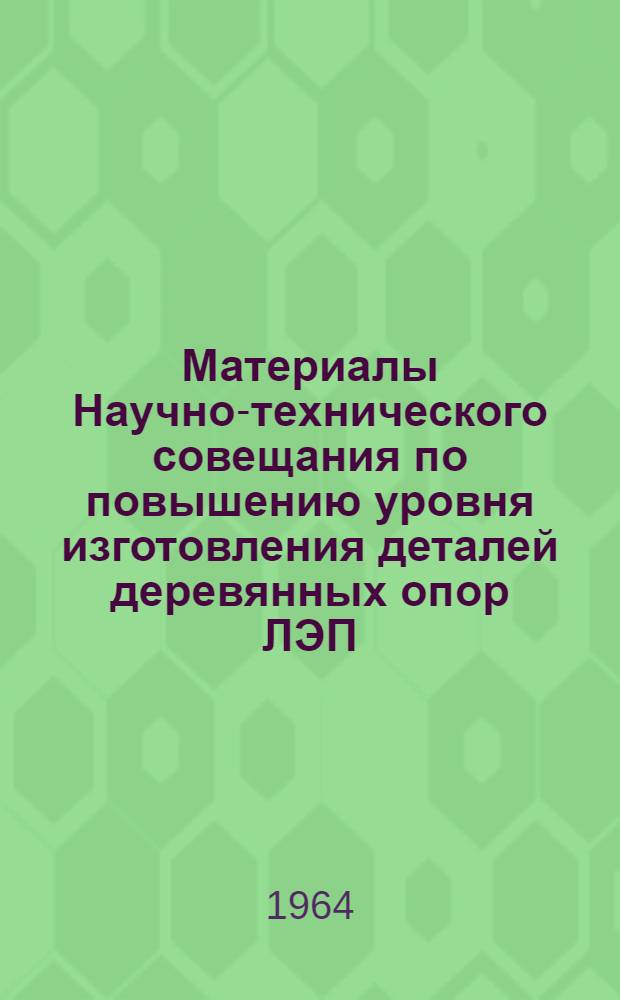 Материалы Научно-технического совещания по повышению уровня изготовления деталей деревянных опор ЛЭП