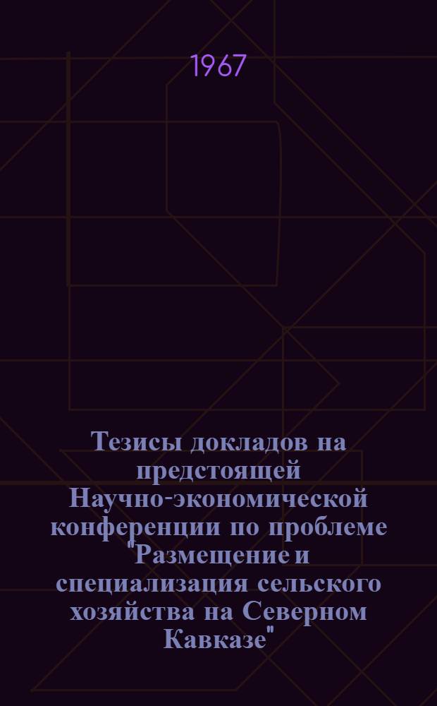 Тезисы докладов на предстоящей Научно-экономической конференции по проблеме "Размещение и специализация сельского хозяйства на Северном Кавказе", проводимой в г. Ростове-на-Дону, в мае 1967 года