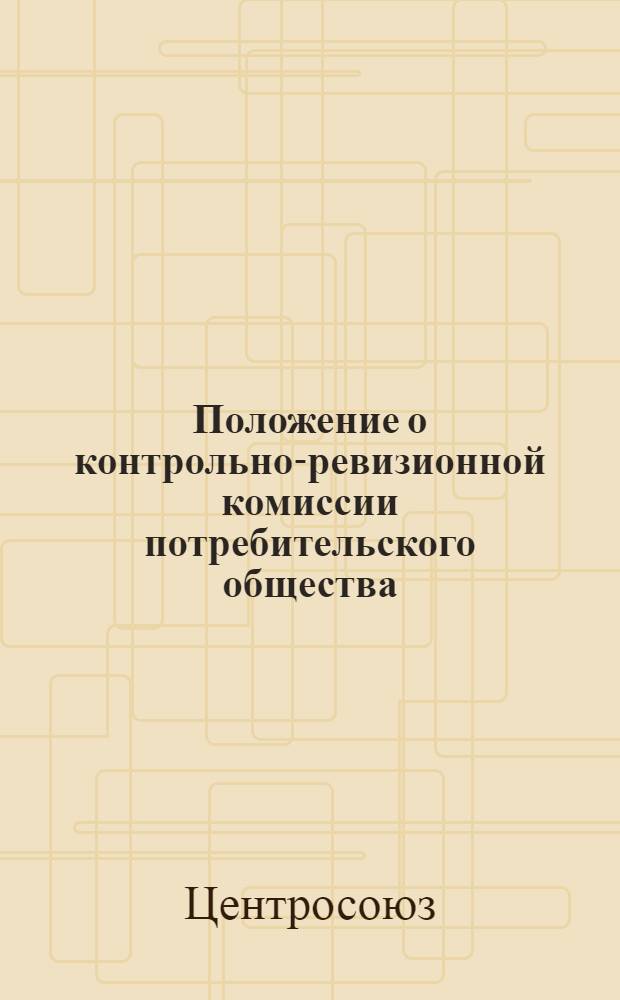Положение о контрольно-ревизионной комиссии потребительского общества : Утв. Центросоюзом 26/I 1963 г