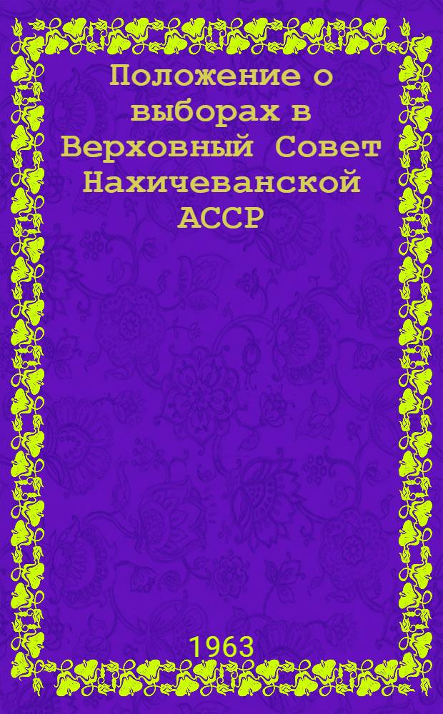 Положение о выборах в Верховный Совет Нахичеванской АССР : Утв. Указом Президиума Верховного Совета Нахичеван. АССР 13 дек. 1950 г. : (С изм. от 23 янв. 1959 г. и 8 янв. 1963 г.)
