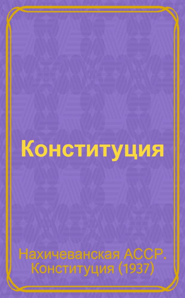 Конституция (Основной закон) Нахичеванской Автономной Советской Социалистической Республики : С изм. и доп., принятыми на II, IV и VI сессиях Верховного Совета Нахичеван. АССР шестого созыва