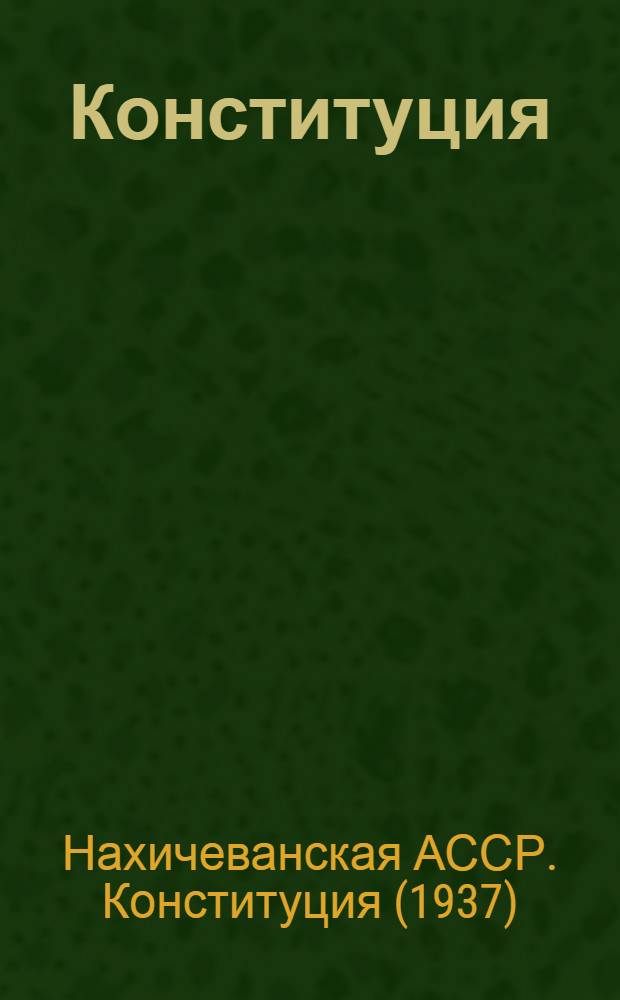 Конституция (Основной закон) Нахичеванской Автономной Советской Социалистической Республики : С изм. и доп., принятыми на I, III, IV, V и VIII сессиях Верховного Совета Нахичеван. АССР четвертого созыва