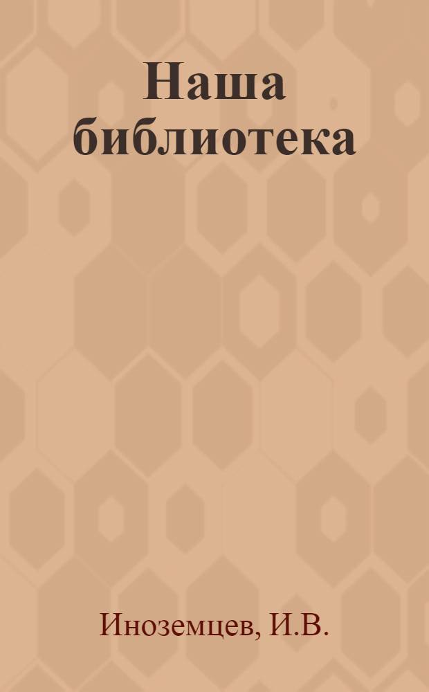 Наша библиотека : О мало известной науке, о чуде, имя которому книга, и непростом вопросе - как читать : Для детей