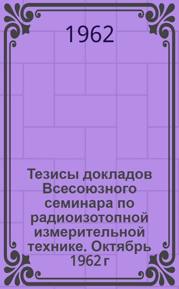 Тезисы докладов Всесоюзного семинара по радиоизотопной измерительной технике. Октябрь 1962 г.